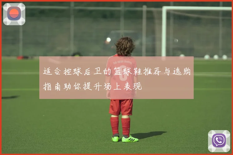 适合控球后卫的篮球鞋推荐与选购指南助你提升场上表现