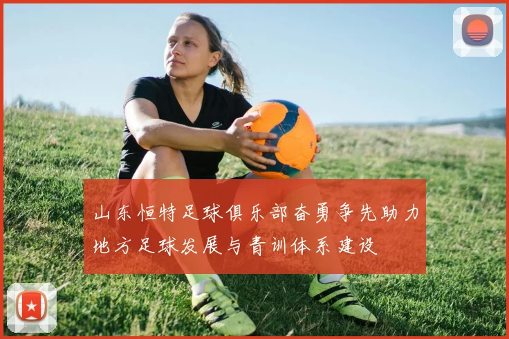 山东恒特足球俱乐部奋勇争先助力地方足球发展与青训体系建设