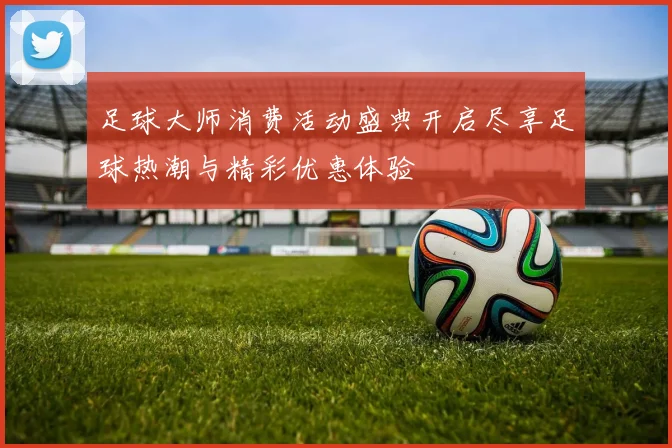 足球大师消费活动盛典开启尽享足球热潮与精彩优惠体验